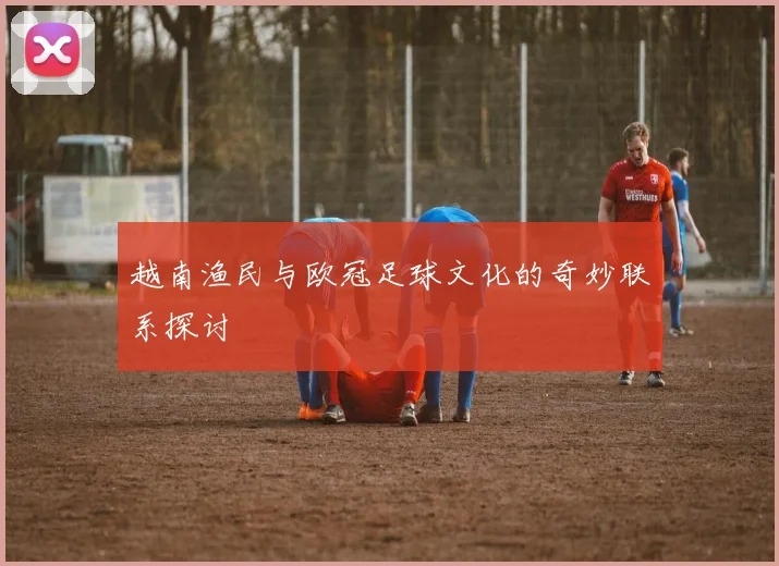 越南渔民与欧冠足球文化的奇妙联系探讨