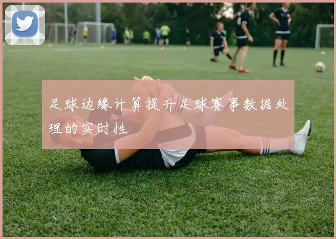 足球边缘计算提升足球赛事数据处理的实时性