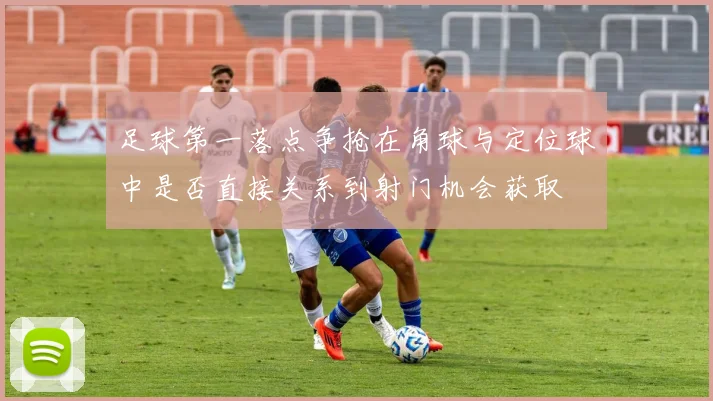 足球第一落点争抢在角球与定位球中是否直接关系到射门机会获取