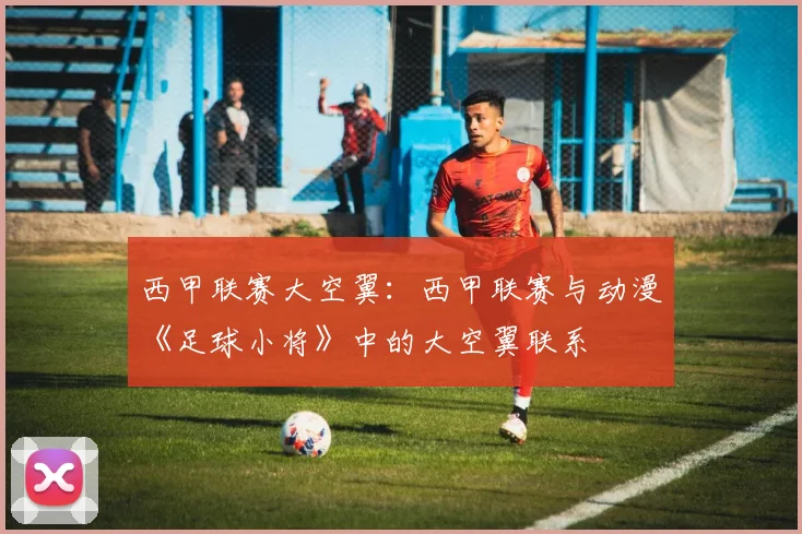 西甲联赛大空翼：西甲联赛与动漫《足球小将》中的大空翼联系